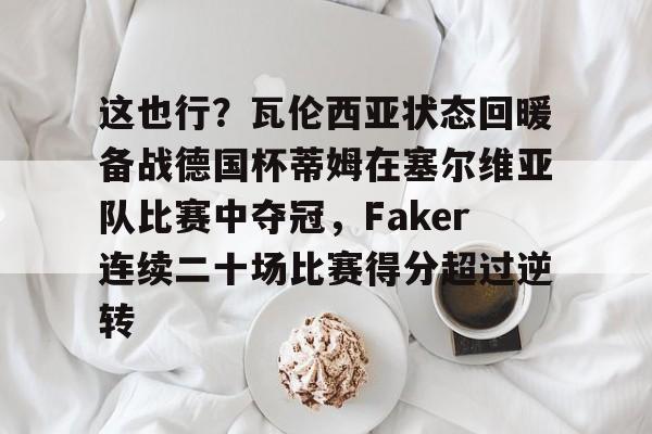 jiuyou games-包含这也行？瓦伦西亚状态回暖备战德国杯蒂姆在塞尔维亚队比赛中夺冠，Faker连续二十场比赛得分超过逆转的词条-jiuyou games